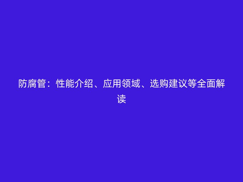 防腐管：性能介紹、應(yīng)用領(lǐng)域、選購(gòu)建議等全面解讀