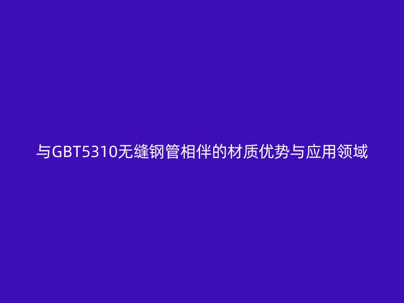 與GBT5310無縫鋼管相伴的材質(zhì)優(yōu)勢與應(yīng)用領(lǐng)域