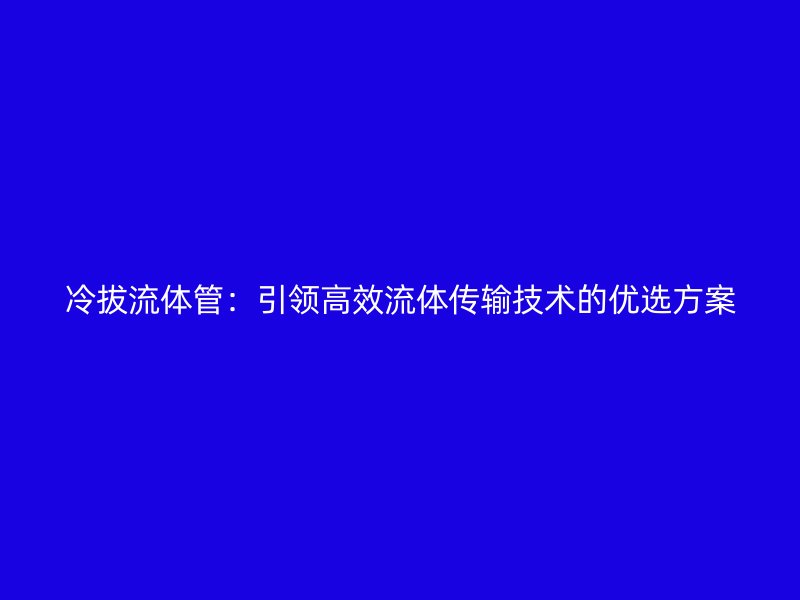 冷拔流體管：引領高效流體傳輸技術(shù)的優(yōu)選方案