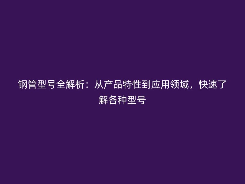 鋼管型號全解析：從產(chǎn)品特性到應(yīng)用領(lǐng)域，快速了解各種型號