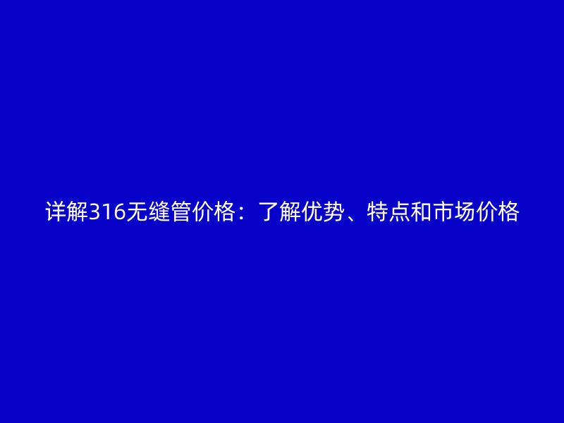 詳解316無縫管價格：了解優(yōu)勢、特點和市場價格