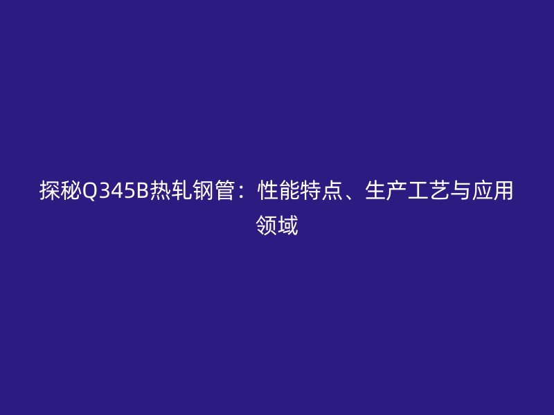 探秘Q345B熱軋鋼管：性能特點、生產(chǎn)工藝與應用領域