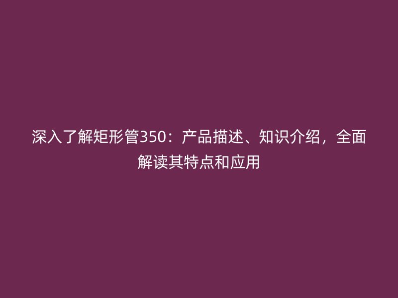 深入了解矩形管350：產(chǎn)品描述、知識(shí)介紹，全面解讀其特點(diǎn)和應(yīng)用