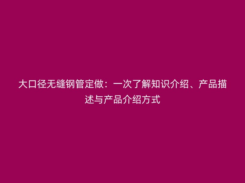 大口徑無縫鋼管定做：一次了解知識介紹、產(chǎn)品描述與產(chǎn)品介紹方式