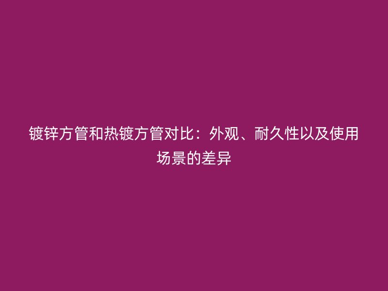 鍍鋅方管和熱鍍方管對比：外觀、耐久性以及使用場景的差異