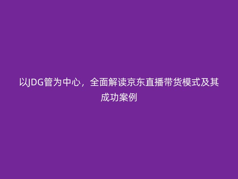 以JDG管為中心，全面解讀京東直播帶貨模式及其成功案例