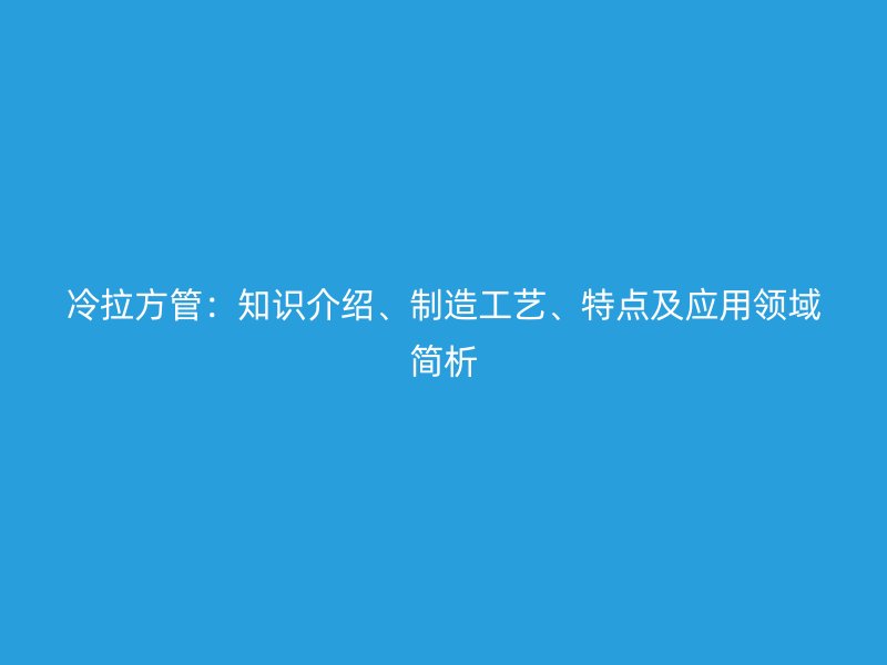 冷拉方管：知識介紹、制造工藝、特點及應(yīng)用領(lǐng)域簡析