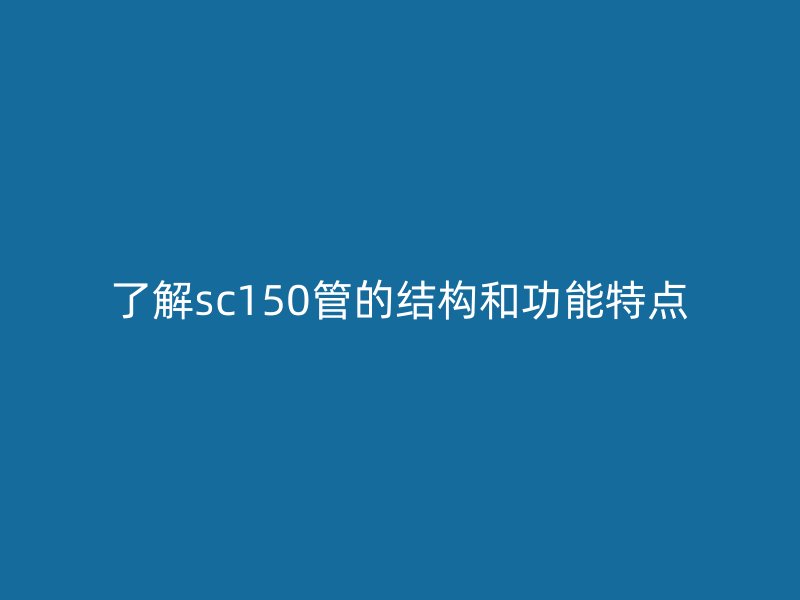 了解sc150管的結(jié)構(gòu)和功能特點