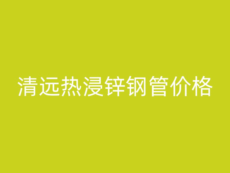 清遠(yuǎn)熱浸鋅鋼管價格