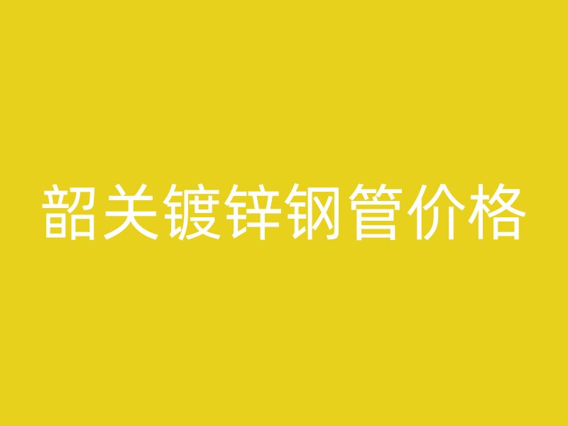 韶關(guān)鍍鋅鋼管價格
