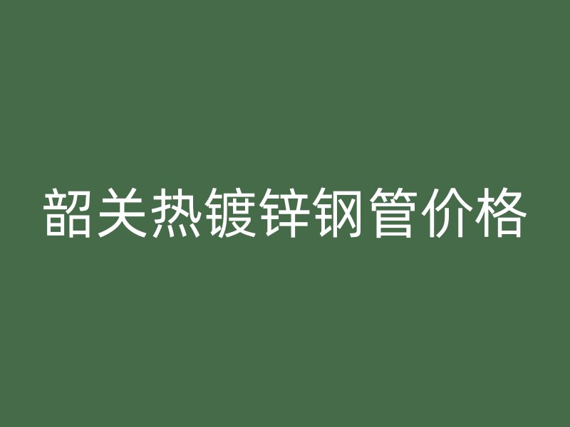 韶關(guān)熱鍍鋅鋼管價(jià)格