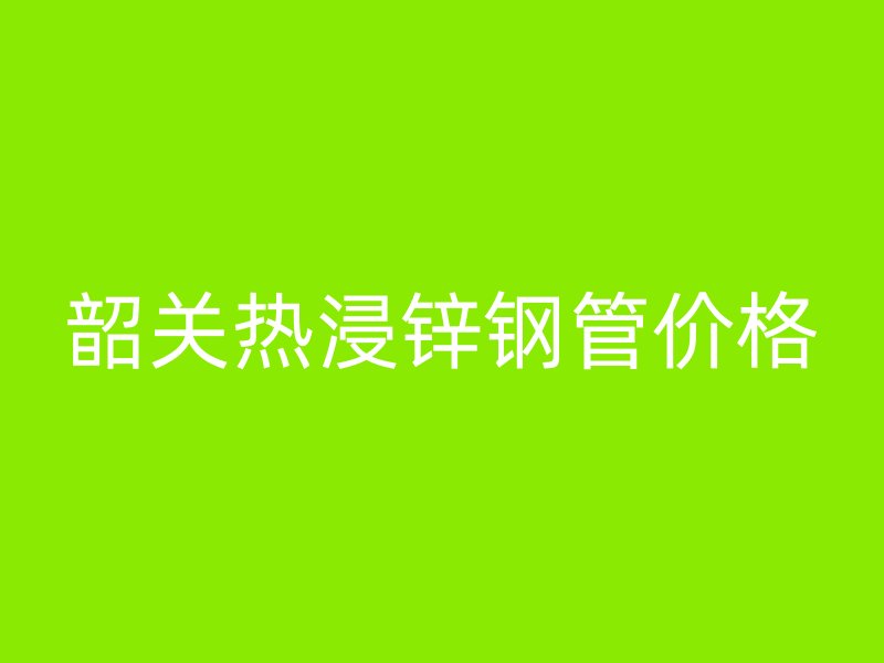 韶關(guān)熱浸鋅鋼管價(jià)格