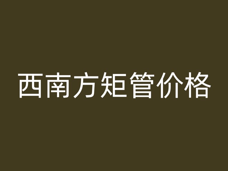西南方矩管價(jià)格