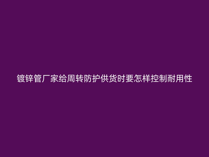 鍍鋅管廠家給周轉(zhuǎn)防護(hù)供貨時(shí)要怎樣控制耐用性