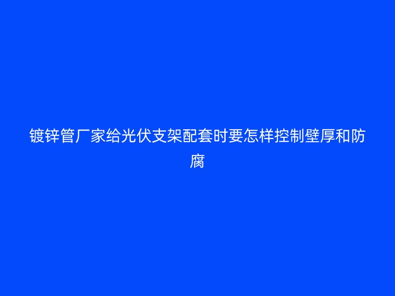 鍍鋅管廠家給光伏支架配套時要怎樣控制壁厚和防腐