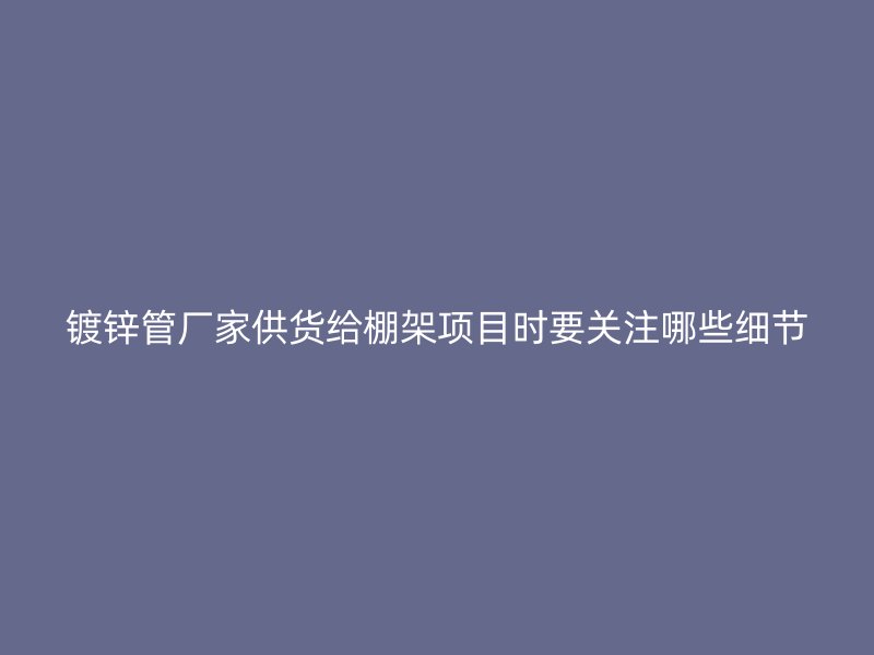 鍍鋅管廠(chǎng)家供貨給棚架項(xiàng)目時(shí)要關(guān)注哪些細(xì)節(jié)