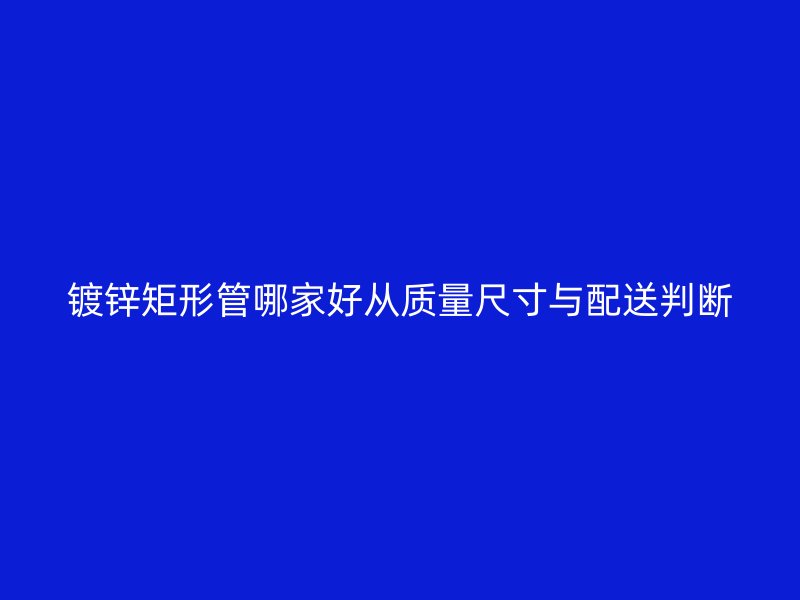 鍍鋅矩形管哪家好從質(zhì)量尺寸與配送判斷