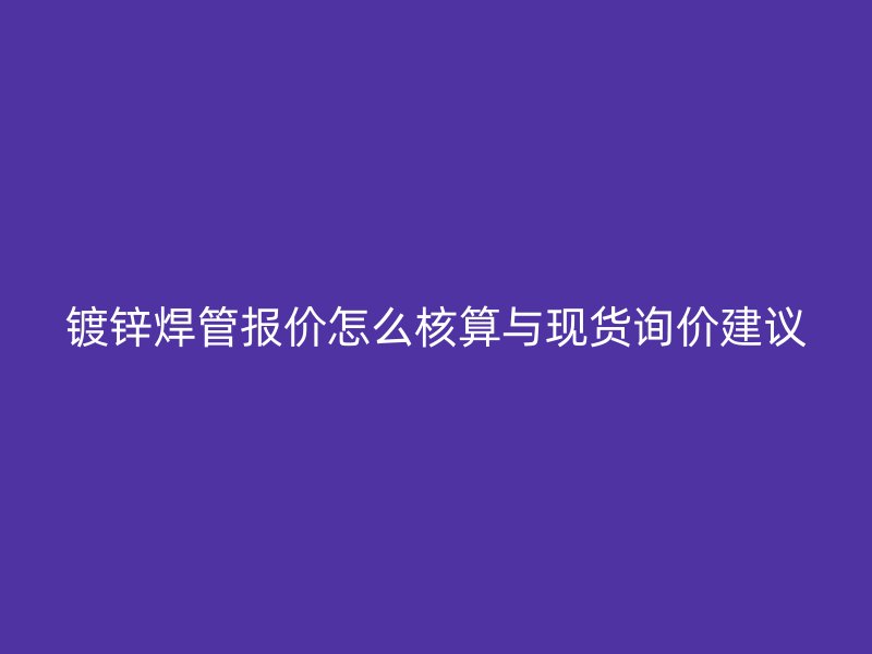 鍍鋅焊管報價怎么核算與現(xiàn)貨詢價建議