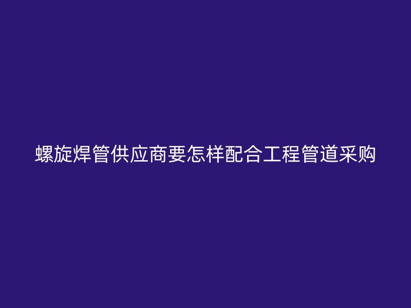 螺旋焊管供應(yīng)商要怎樣配合工程管道采購