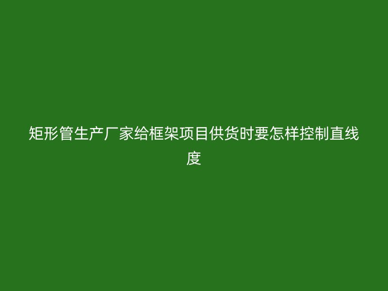 矩形管生產(chǎn)廠家給框架項(xiàng)目供貨時(shí)要怎樣控制直線度