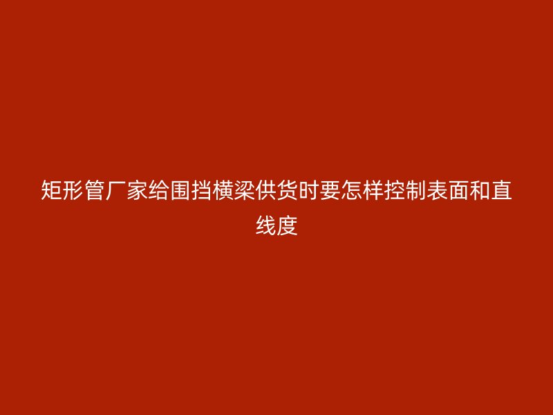 矩形管廠家給圍擋橫梁供貨時(shí)要怎樣控制表面和直線度