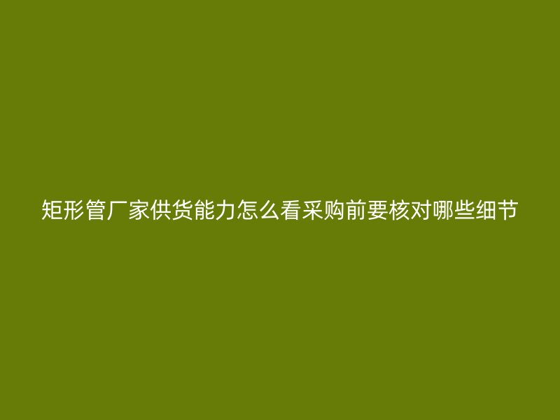 矩形管廠家供貨能力怎么看采購前要核對哪些細節(jié)