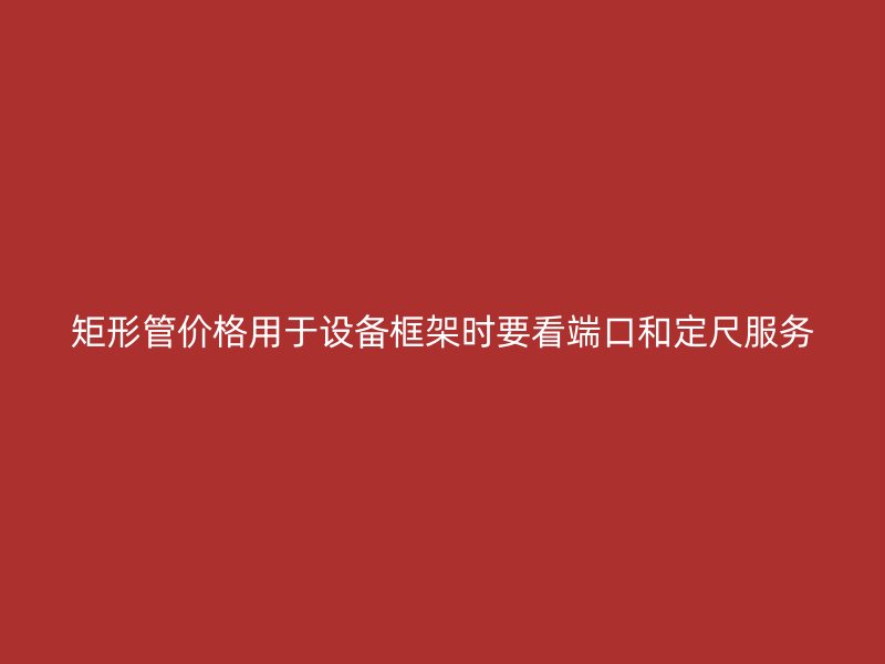 矩形管價(jià)格用于設(shè)備框架時(shí)要看端口和定尺服務(wù)