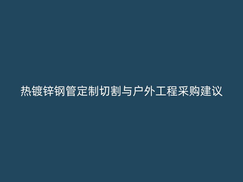 熱鍍鋅鋼管定制切割與戶外工程采購建議
