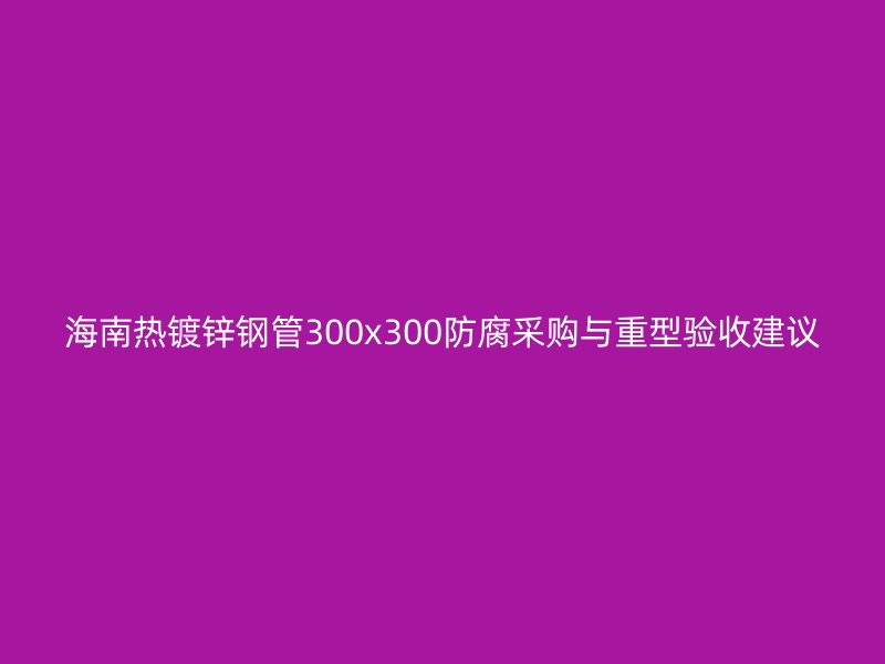 海南熱鍍鋅鋼管300x300防腐采購與重型驗(yàn)收建議