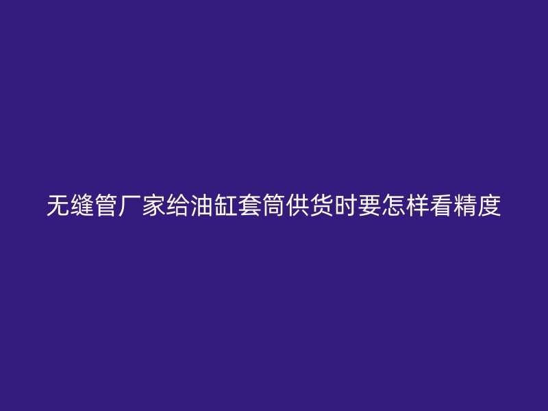 無縫管廠家給油缸套筒供貨時(shí)要怎樣看精度
