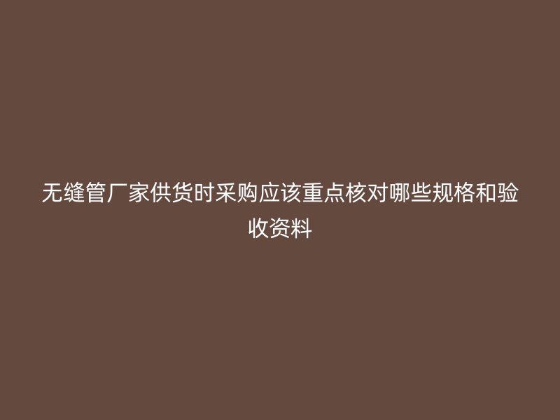 無縫管廠家供貨時采購應(yīng)該重點核對哪些規(guī)格和驗收資料