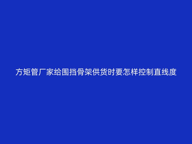 方矩管廠家給圍擋骨架供貨時要怎樣控制直線度