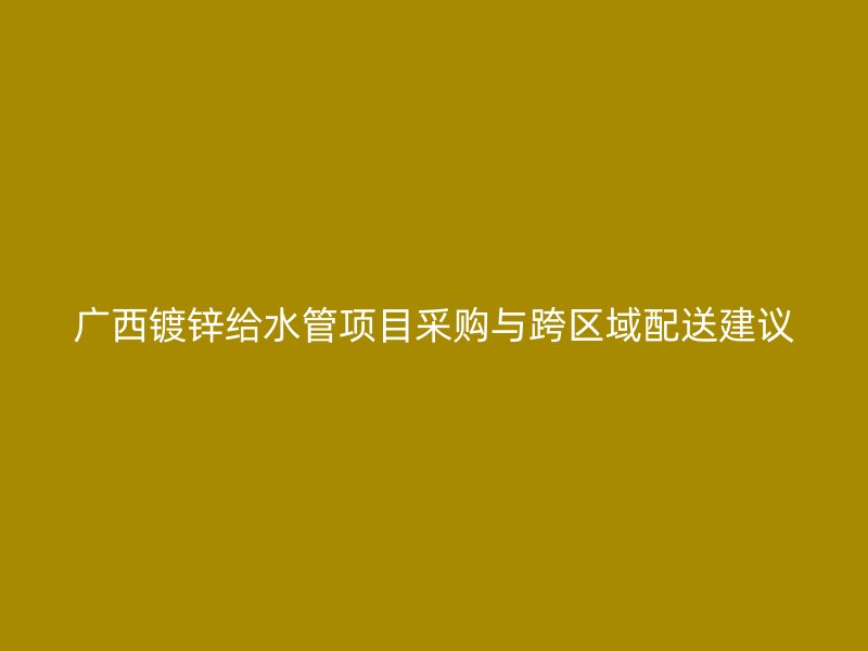 廣西鍍鋅給水管項目采購與跨區(qū)域配送建議