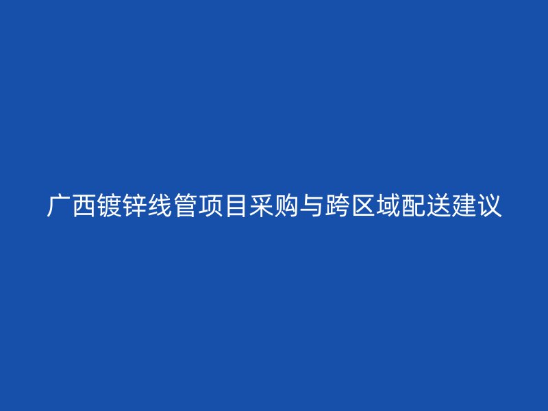 廣西鍍鋅線管項目采購與跨區(qū)域配送建議