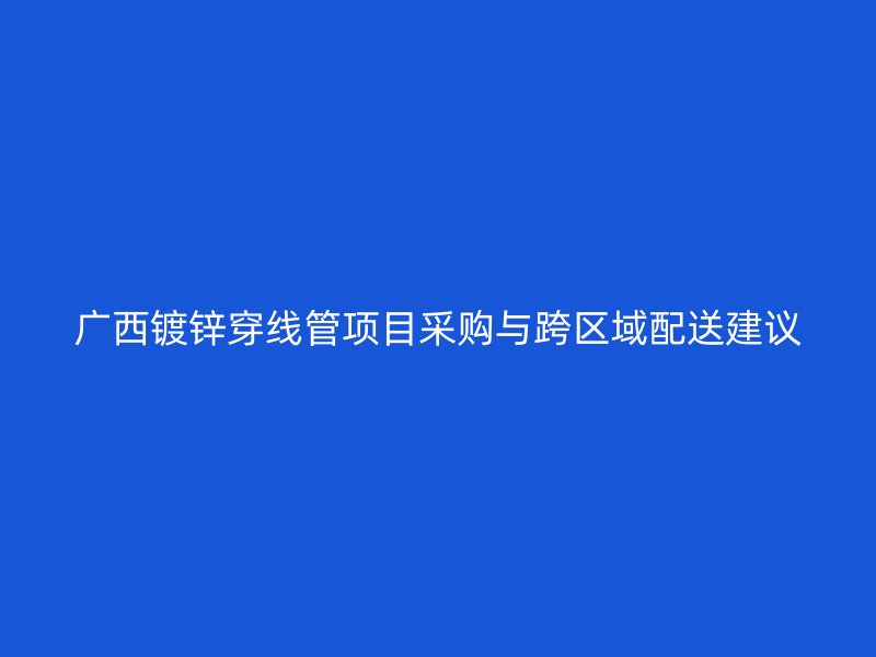 廣西鍍鋅穿線管項目采購與跨區(qū)域配送建議