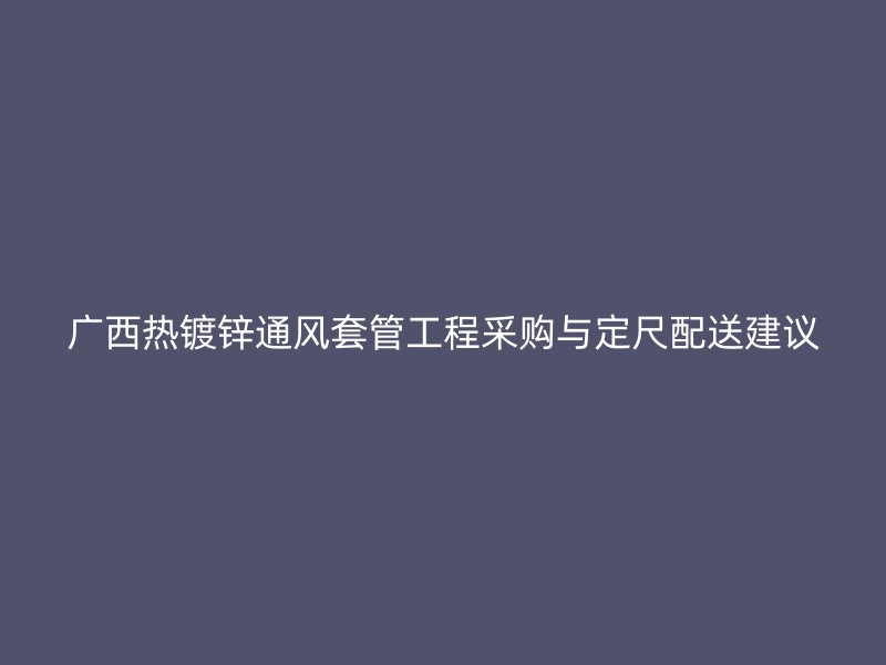 廣西熱鍍鋅通風(fēng)套管工程采購與定尺配送建議