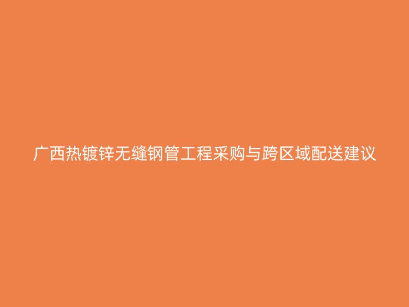 廣西熱鍍鋅無(wú)縫鋼管工程采購(gòu)與跨區(qū)域配送建議