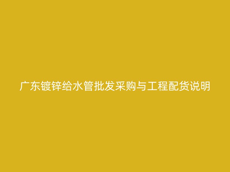 廣東鍍鋅給水管批發(fā)采購與工程配貨說明