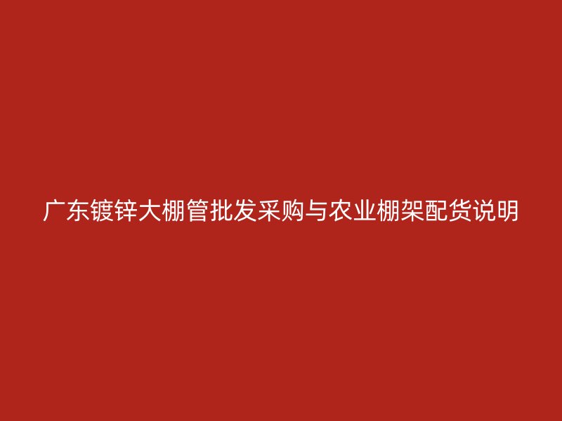 廣東鍍鋅大棚管批發(fā)采購與農(nóng)業(yè)棚架配貨說明