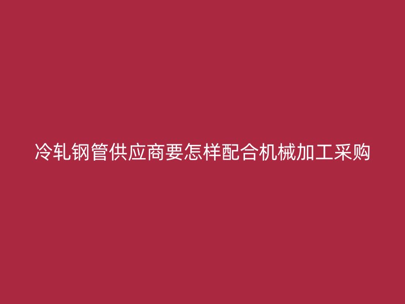 冷軋鋼管供應(yīng)商要怎樣配合機(jī)械加工采購(gòu)