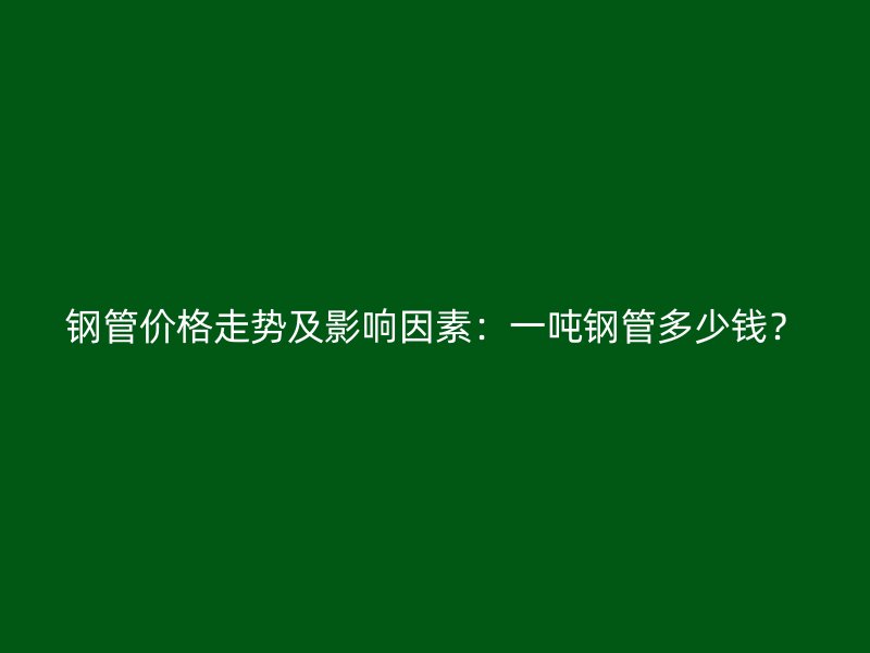 鋼管價格走勢及影響因素：一噸鋼管多少錢？
