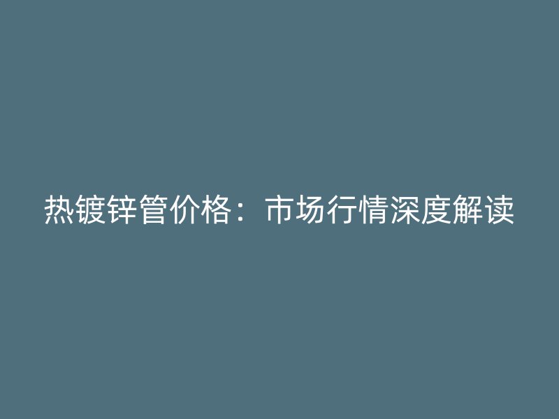 熱鍍鋅管價格：市場行情深度解讀