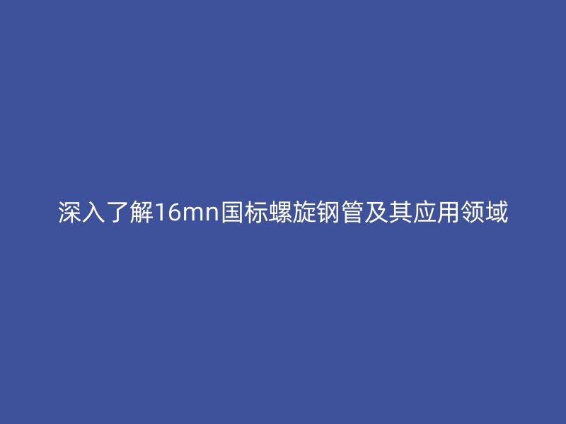 深入了解16mn國標螺旋鋼管及其應用領域