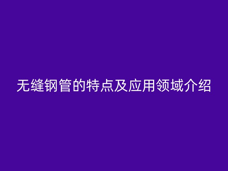 無(wú)縫鋼管的特點(diǎn)及應(yīng)用領(lǐng)域介紹