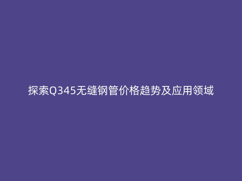探索Q345無(wú)縫鋼管價(jià)格趨勢(shì)及應(yīng)用領(lǐng)域
