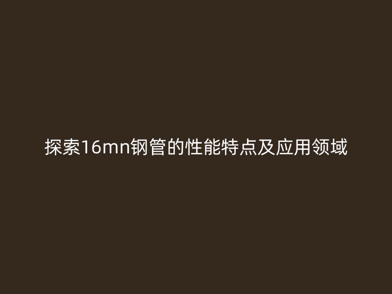探索16mn鋼管的性能特點(diǎn)及應(yīng)用領(lǐng)域
