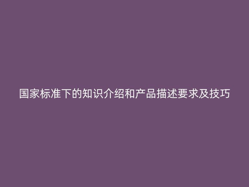 國家標(biāo)準(zhǔn)下的知識介紹和產(chǎn)品描述要求及技巧