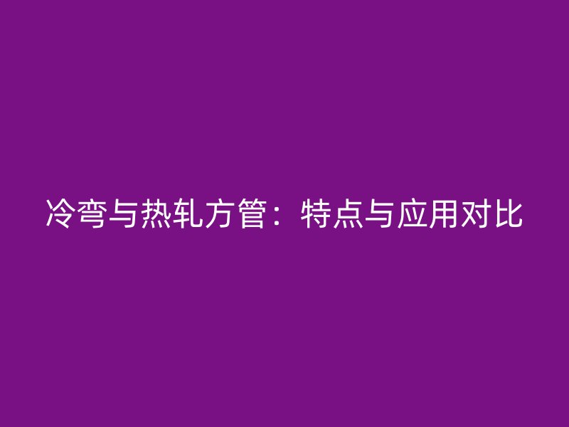 冷彎與熱軋方管：特點與應(yīng)用對比