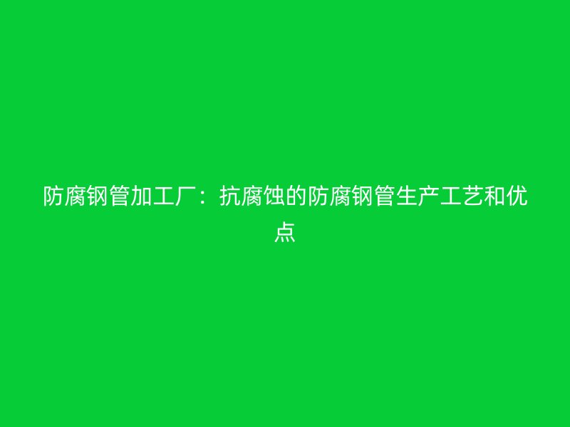 防腐鋼管加工廠：抗腐蝕的防腐鋼管生產(chǎn)工藝和優(yōu)點