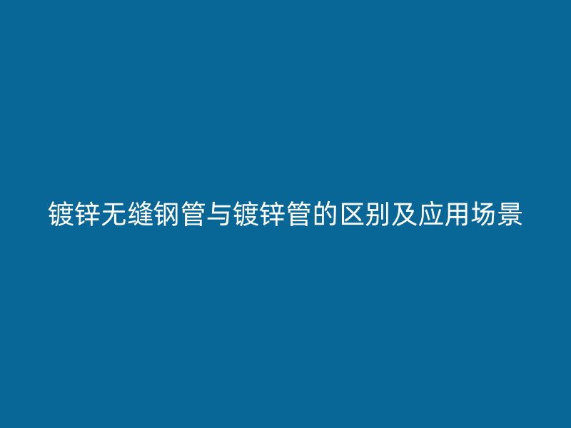 鍍鋅無縫鋼管與鍍鋅管的區(qū)別及應(yīng)用場景